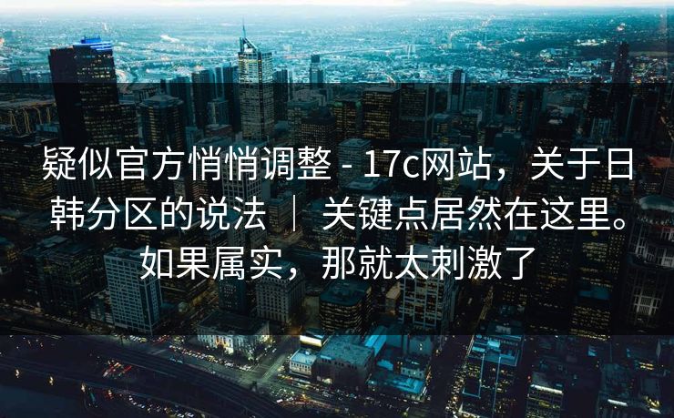 疑似官方悄悄调整 - 17c网站，关于日韩分区的说法 ｜ 关键点居然在这里。如果属实，那就太刺激了