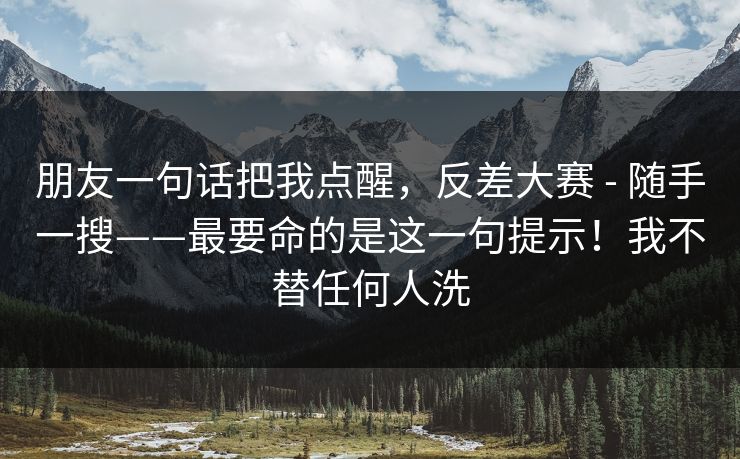 朋友一句话把我点醒，反差大赛 - 随手一搜——最要命的是这一句提示！我不替任何人洗