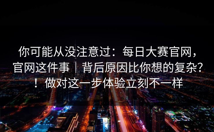 你可能从没注意过：每日大赛官网，官网这件事｜背后原因比你想的复杂？！做对这一步体验立刻不一样