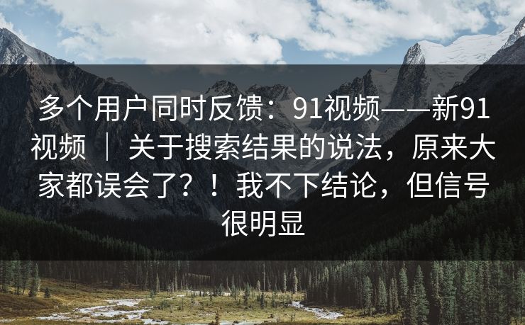 多个用户同时反馈：91视频——新91视频 ｜ 关于搜索结果的说法，原来大家都误会了？！我不下结论，但信号很明显