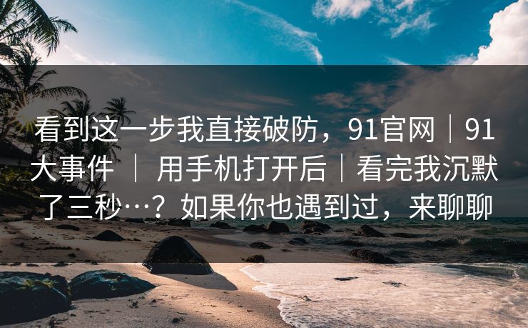 看到这一步我直接破防，91官网｜91大事件 ｜ 用手机打开后｜看完我沉默了三秒…？如果你也遇到过，来聊聊