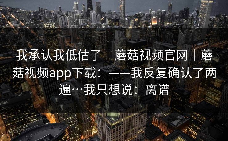 我承认我低估了|蘑菇视频官网|蘑菇视频app下载:——我反复确认了两遍…我只想说:离谱 我承认我低估了|蘑菇视频官网|蘑菇视频app下载:——我反复确认了两遍…我只想说:离谱
