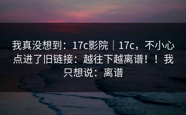 我真没想到:17c影院|17c,不小心点进了旧链接:越往下越离谱!!我只想说:离谱 我真没想到:17c影院|17c,不小心点进了旧链接:越往下越离谱!!我只想说:离谱