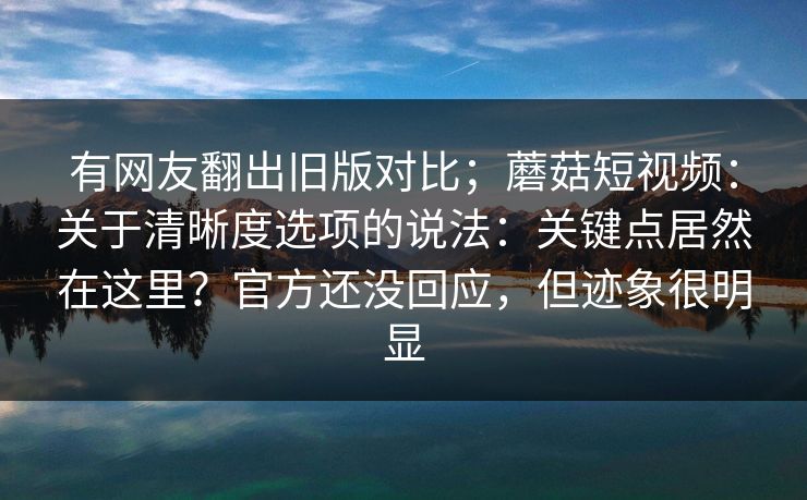 有网友翻出旧版对比;蘑菇短视频:关于清晰度选项的说法:关键点居然在这里?官方还没回应,但迹象很明显 有网友翻出旧版对比;蘑菇短视频:关于清晰度选项的说法:关键点居然在这里?官方还没回应,但迹象很明显