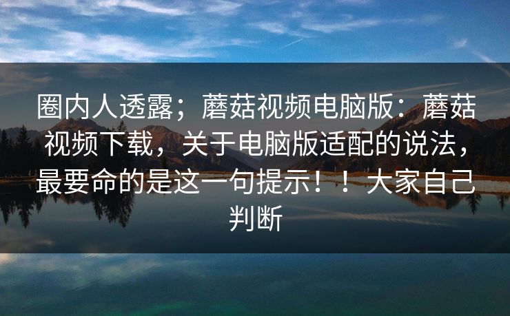 圈内人透露;蘑菇视频电脑版:蘑菇视频下载,关于电脑版适配的说法,最要命的是这一句提示!!大家自己判断 圈内人透露;蘑菇视频电脑版:蘑菇视频下载,关于电脑版适配的说法,最要命的是这一句提示!!大家自己判断