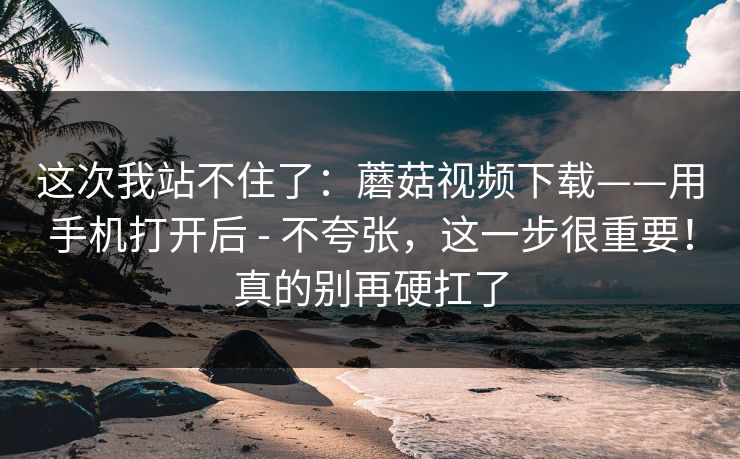 这次我站不住了:蘑菇视频下载——用手机打开后 - 不夸张,这一步很重要!真的别再硬扛了 这次我站不住了:蘑菇视频下载——用手机打开后 - 不夸张,这一步很重要!真的别再硬扛了