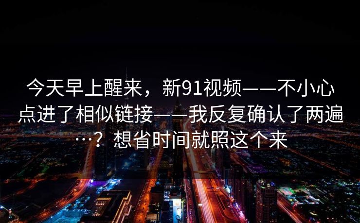 今天早上醒来，新91视频——不小心点进了相似链接——我反复确认了两遍…？想省时间就照这个来