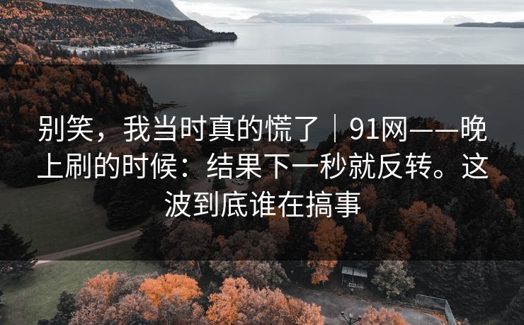 别笑，我当时真的慌了｜91网——晚上刷的时候：结果下一秒就反转。这波到底谁在搞事