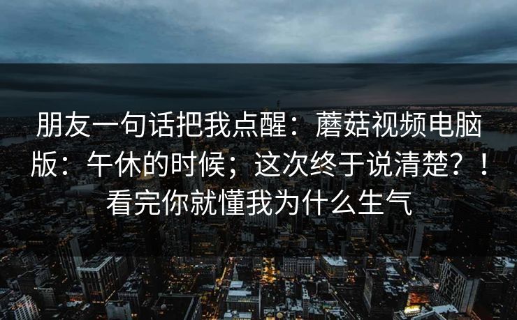 朋友一句话把我点醒:蘑菇视频电脑版:午休的时候;这次终于说清楚?!看完你就懂我为什么生气 朋友一句话把我点醒:蘑菇视频电脑版:午休的时候;这次终于说清楚?!看完你就懂我为什么生气