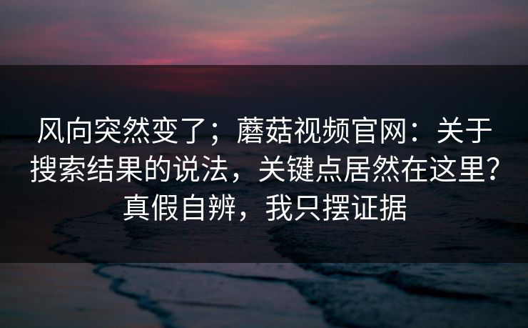 风向突然变了；蘑菇视频官网：关于搜索结果的说法，关键点居然在这里？真假自辨，我只摆证据