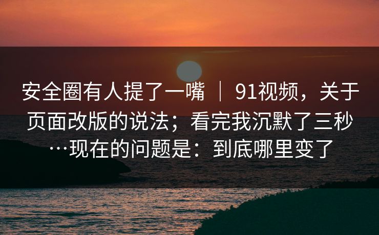 安全圈有人提了一嘴 ｜ 91视频，关于页面改版的说法；看完我沉默了三秒…现在的问题是：到底哪里变了