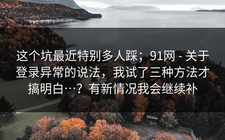 这个坑最近特别多人踩；91网 - 关于登录异常的说法，我试了三种方法才搞明白…？有新情况我会继续补