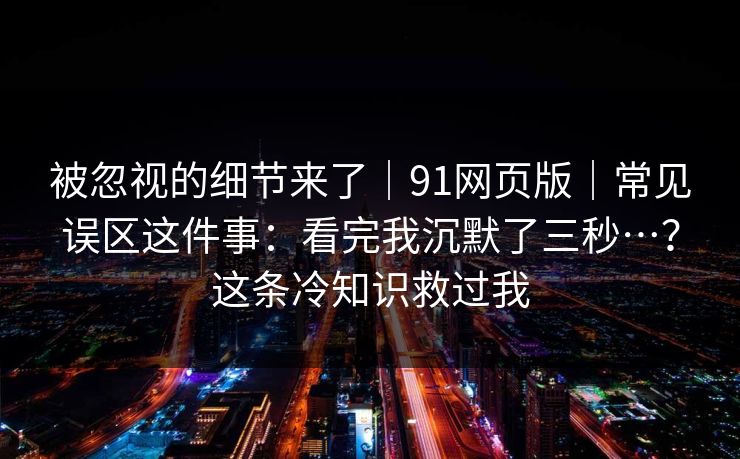 被忽视的细节来了｜91网页版｜常见误区这件事：看完我沉默了三秒…？这条冷知识救过我