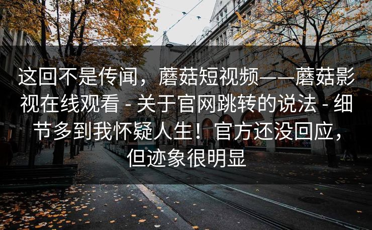 这回不是传闻，蘑菇短视频——蘑菇影视在线观看 - 关于官网跳转的说法 - 细节多到我怀疑人生！官方还没回应，但迹象很明显