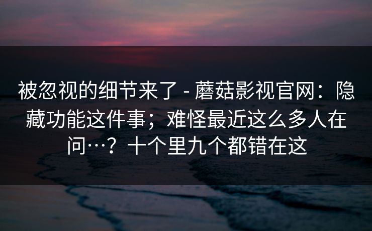 被忽视的细节来了 - 蘑菇影视官网：隐藏功能这件事；难怪最近这么多人在问…？十个里九个都错在这