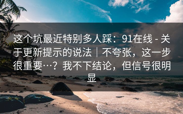 这个坑最近特别多人踩：91在线 - 关于更新提示的说法｜不夸张，这一步很重要…？我不下结论，但信号很明显