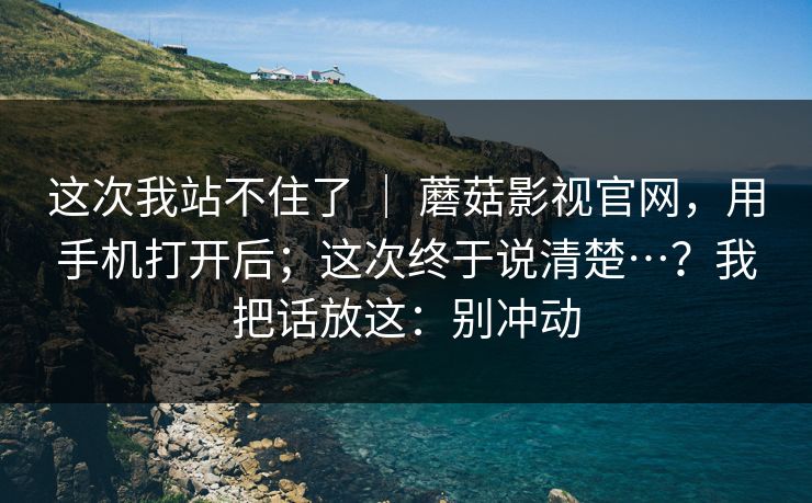 这次我站不住了 ｜ 蘑菇影视官网，用手机打开后；这次终于说清楚…？我把话放这：别冲动