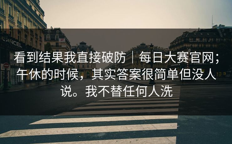 看到结果我直接破防｜每日大赛官网；午休的时候，其实答案很简单但没人说。我不替任何人洗