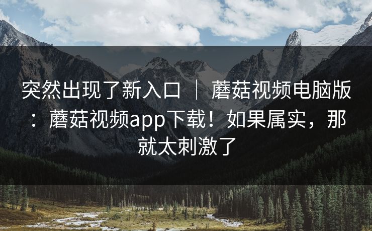 突然出现了新入口 ｜ 蘑菇视频电脑版：蘑菇视频app下载！如果属实，那就太刺激了