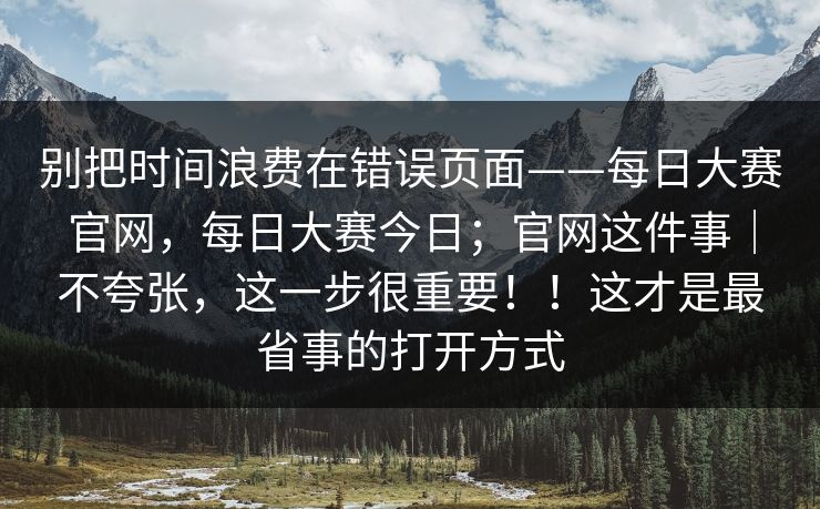 别把时间浪费在错误页面——每日大赛官网，每日大赛今日；官网这件事｜不夸张，这一步很重要！！这才是最省事的打开方式