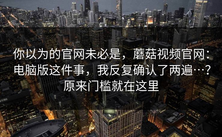你以为的官网未必是，蘑菇视频官网：电脑版这件事，我反复确认了两遍…？原来门槛就在这里