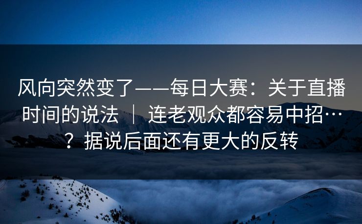 风向突然变了——每日大赛：关于直播时间的说法 ｜ 连老观众都容易中招…？据说后面还有更大的反转