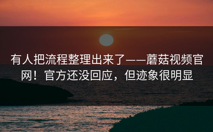 有人把流程整理出来了——蘑菇视频官网！官方还没回应，但迹象很明显