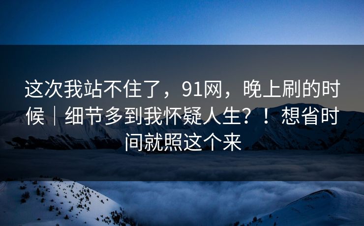 这次我站不住了，91网，晚上刷的时候｜细节多到我怀疑人生？！想省时间就照这个来