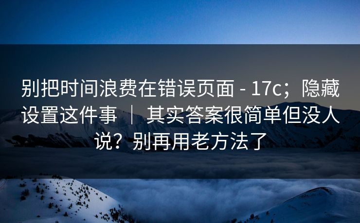 别把时间浪费在错误页面 - 17c；隐藏设置这件事 ｜ 其实答案很简单但没人说？别再用老方法了