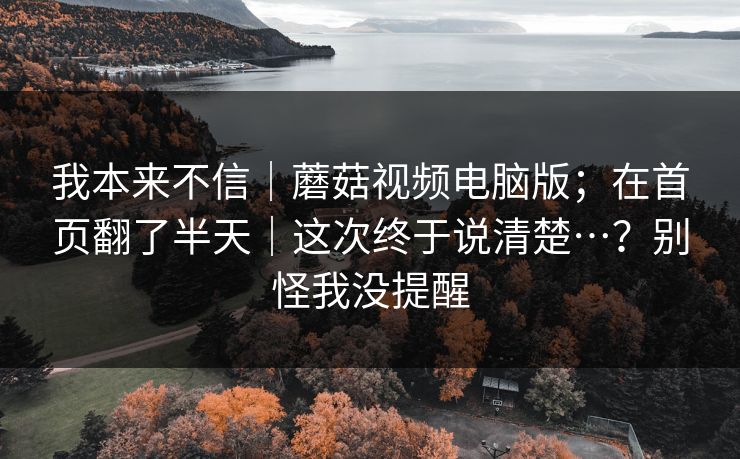 我本来不信｜蘑菇视频电脑版；在首页翻了半天｜这次终于说清楚…？别怪我没提醒