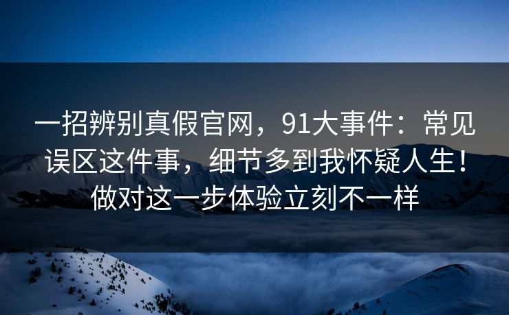 一招辨别真假官网，91大事件：常见误区这件事，细节多到我怀疑人生！做对这一步体验立刻不一样