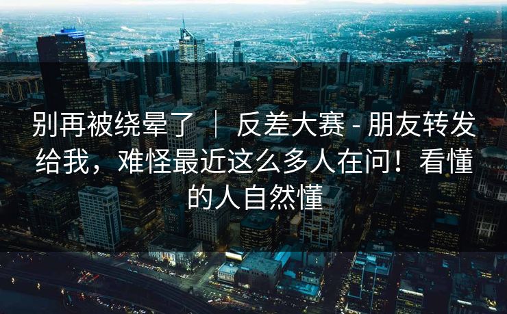 别再被绕晕了 ｜ 反差大赛 - 朋友转发给我，难怪最近这么多人在问！看懂的人自然懂