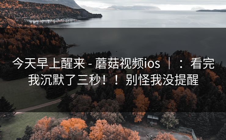 今天早上醒来 - 蘑菇视频ios ｜ ：看完我沉默了三秒！！别怪我没提醒