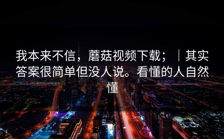 我本来不信，蘑菇视频下载；｜其实答案很简单但没人说。看懂的人自然懂