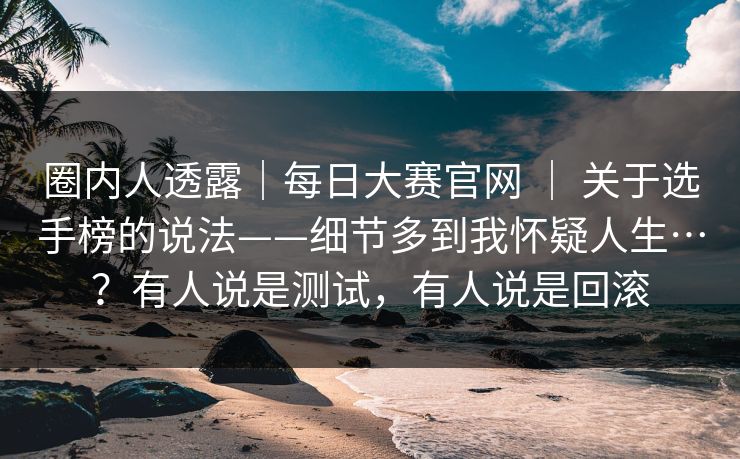 圈内人透露｜每日大赛官网 ｜ 关于选手榜的说法——细节多到我怀疑人生…？有人说是测试，有人说是回滚