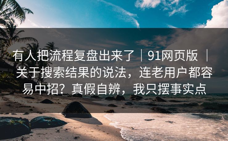 有人把流程复盘出来了｜91网页版 ｜ 关于搜索结果的说法，连老用户都容易中招？真假自辨，我只摆事实点