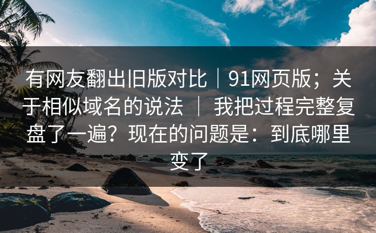 有网友翻出旧版对比｜91网页版；关于相似域名的说法 ｜ 我把过程完整复盘了一遍？现在的问题是：到底哪里变了
