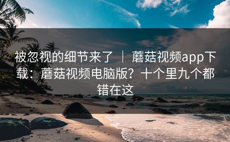 被忽视的细节来了 ｜ 蘑菇视频app下载：蘑菇视频电脑版？十个里九个都错在这