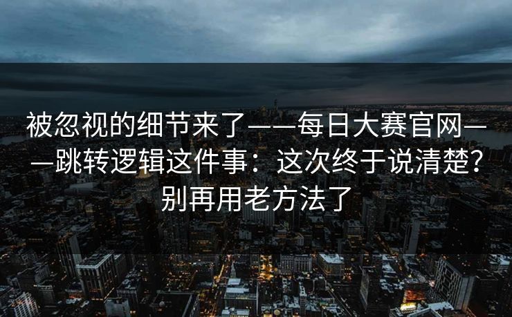 被忽视的细节来了——每日大赛官网——跳转逻辑这件事：这次终于说清楚？别再用老方法了