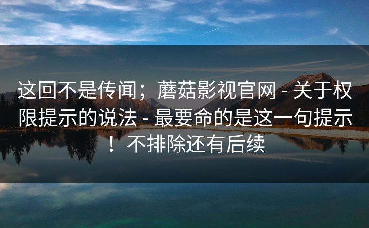 这回不是传闻；蘑菇影视官网 - 关于权限提示的说法 - 最要命的是这一句提示！不排除还有后续