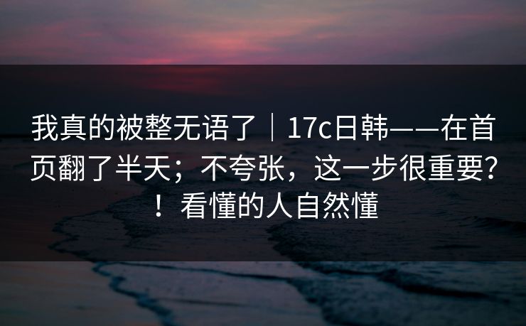 我真的被整无语了｜17c日韩——在首页翻了半天；不夸张，这一步很重要？！看懂的人自然懂