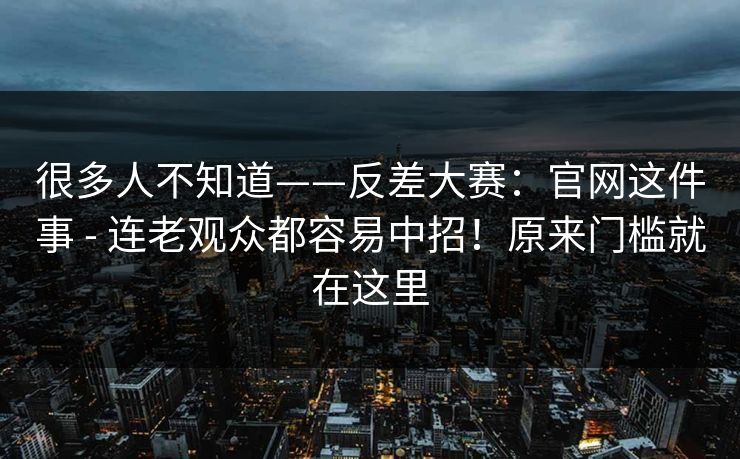 很多人不知道——反差大赛：官网这件事 - 连老观众都容易中招！原来门槛就在这里