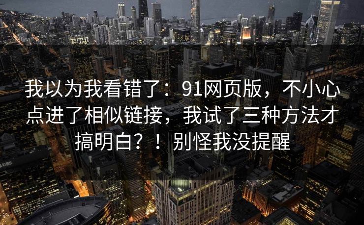 我以为我看错了：91网页版，不小心点进了相似链接，我试了三种方法才搞明白？！别怪我没提醒