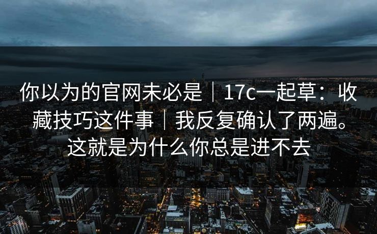 你以为的官网未必是|17c一起草:收藏技巧这件事|我反复确认了两遍。这就是为什么你总是进不去 你以为的官网未必是|17c一起草:收藏技巧这件事|我反复确认了两遍。这就是为什么你总是进不去