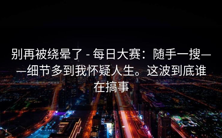 别再被绕晕了 - 每日大赛：随手一搜——细节多到我怀疑人生。这波到底谁在搞事