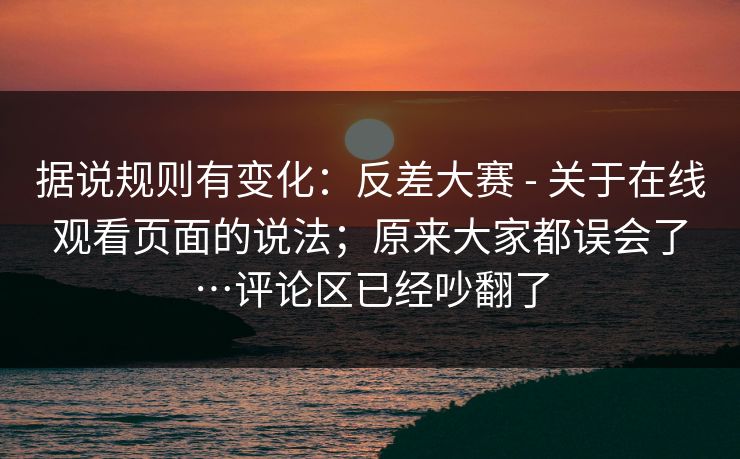 据说规则有变化：反差大赛 - 关于在线观看页面的说法；原来大家都误会了…评论区已经吵翻了
