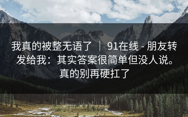 我真的被整无语了 ｜ 91在线 - 朋友转发给我：其实答案很简单但没人说。真的别再硬扛了