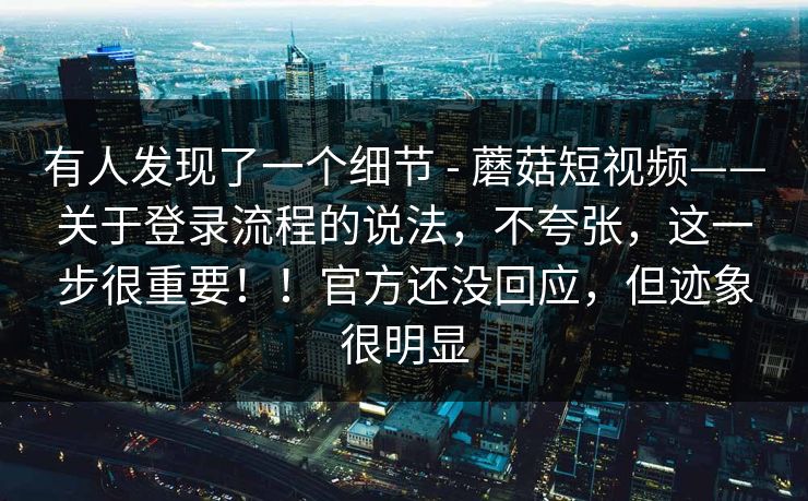有人发现了一个细节 - 蘑菇短视频——关于登录流程的说法，不夸张，这一步很重要！！官方还没回应，但迹象很明显