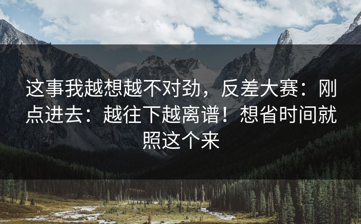 这事我越想越不对劲，反差大赛：刚点进去：越往下越离谱！想省时间就照这个来
