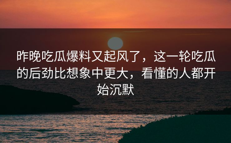 昨晚吃瓜爆料又起风了，这一轮吃瓜的后劲比想象中更大，看懂的人都开始沉默